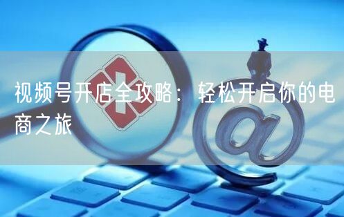 视频号开店全攻略：轻松开启你的电商之旅