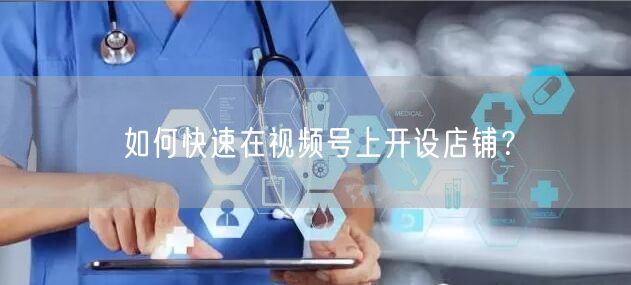 如何快速在视频号上开设店铺？