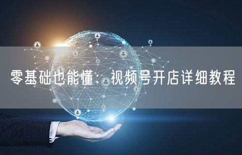 零基础也能懂：视频号开店详细教程