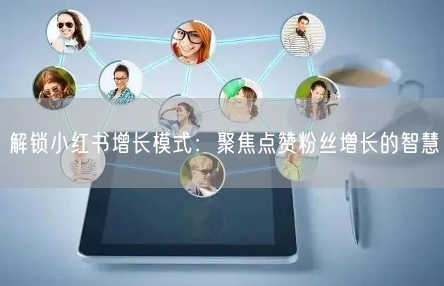 解锁小红书增长模式：聚焦点赞粉丝增长的智慧